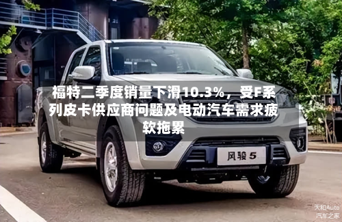 福特二季度销量下滑10.3%，受F系列皮卡供应商问题及电动汽车需求疲软拖累-第3张图片
