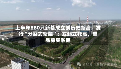 上半年880只新基成立创历史新高，发行“分裂式繁荣”：发起式托高，单品募资触底