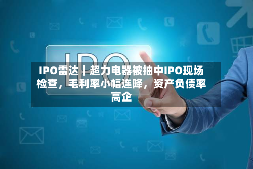 IPO雷达｜超力电器被抽中IPO现场检查，毛利率小幅连降，资产负债率高企