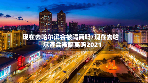 现在去哈尔滨会被隔离吗/现在去哈尔滨会被隔离吗2021-第2张图片