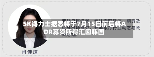 SK海力士据悉将于7月15日前后将ADR募资所得汇回韩国-第3张图片