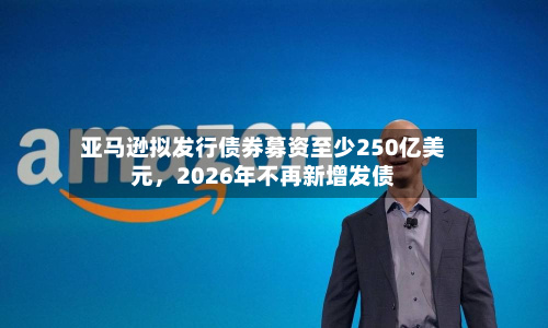 亚马逊拟发行债券募资至少250亿美元，2026年不再新增发债-第3张图片