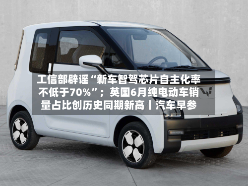 工信部辟谣“新车智驾芯片自主化率不低于70%”；英国6月纯电动车销量占比创历史同期新高丨汽车早参-第2张图片