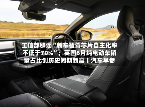 工信部辟谣“新车智驾芯片自主化率不低于70%”；英国6月纯电动车销量占比创历史同期新高丨汽车早参-第3张图片