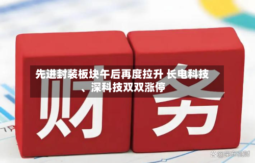 先进封装板块午后再度拉升 长电科技	、深科技双双涨停-第2张图片