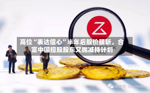 高位“表达信心	”半年后股价腰斩，合富中国控股股东又抛减持计划-第2张图片