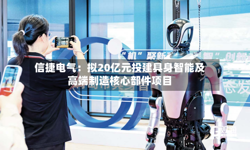 信捷电气：拟20亿元投建具身智能及高端制造核心部件项目