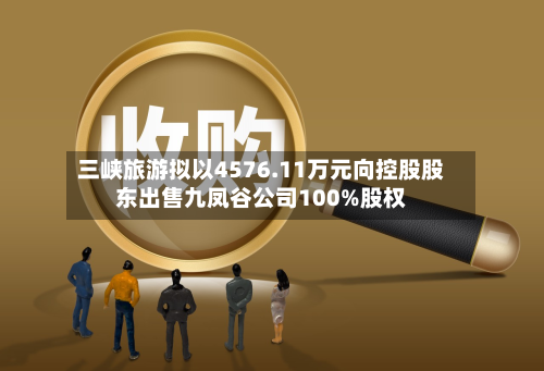 三峡旅游拟以4576.11万元向控股股东出售九凤谷公司100%股权-第1张图片