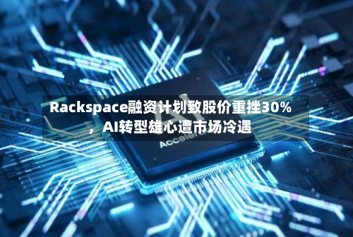Rackspace融资计划致股价重挫30%，AI转型雄心遭市场冷遇-第3张图片