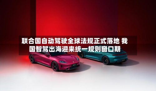 联合国自动驾驶全球法规正式落地 我国智驾出海迎来统一规则窗口期