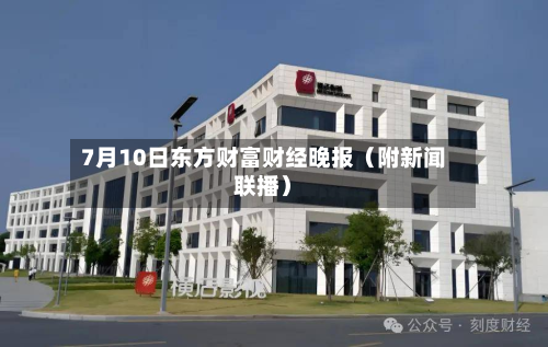 7月10日东方财富财经晚报（附新闻联播）-第1张图片