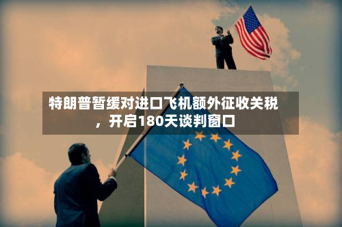 特朗普暂缓对进口飞机额外征收关税	，开启180天谈判窗口-第2张图片