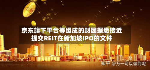 京东旗下平台等组成的财团据悉接近提交REIT在新加坡IPO的文件-第2张图片