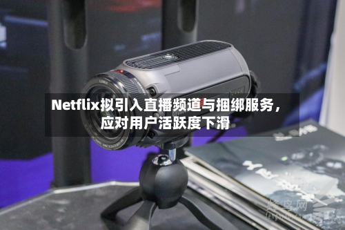 Netflix拟引入直播频道与捆绑服务	，应对用户活跃度下滑-第2张图片