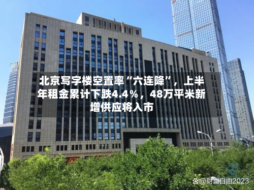 北京写字楼空置率“六连降”，上半年租金累计下跌4.4％	，48万平米新增供应将入市-第2张图片