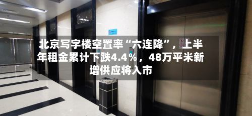 北京写字楼空置率“六连降	”	，上半年租金累计下跌4.4％，48万平米新增供应将入市-第3张图片