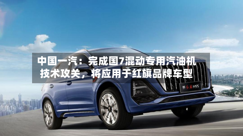 中国一汽：完成国7混动专用汽油机技术攻关	，将应用于红旗品牌车型-第2张图片