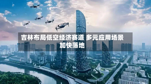 吉林布局低空经济赛道 多元应用场景加快落地-第3张图片
