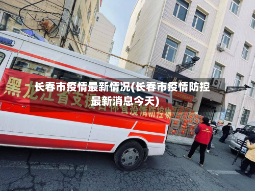 长春市疫情最新情况(长春市疫情防控最新消息今天)-第3张图片