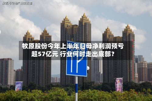 牧原股份今年上半年归母净利润预亏超57亿元 行业何时走出底部？