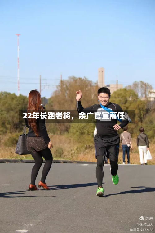 22年长跑老将，余广官宣离任-第3张图片
