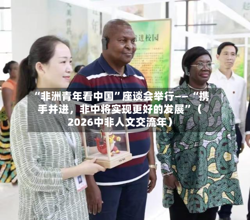 “非洲青年看中国”座谈会举行—— “携手并进，非中将实现更好的发展”（2026中非人文交流年）-第2张图片