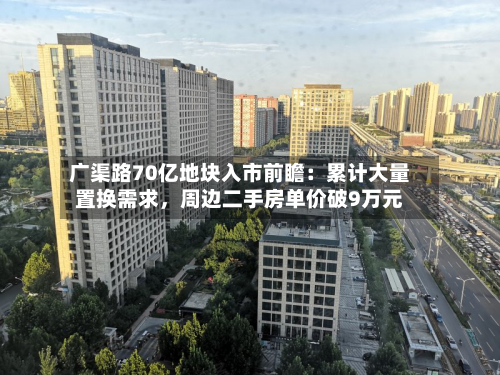 广渠路70亿地块入市前瞻：累计大量置换需求，周边二手房单价破9万元-第2张图片