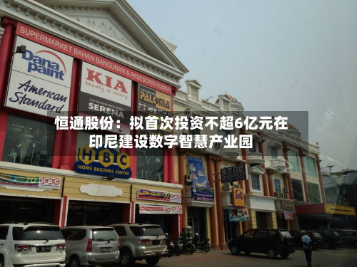 恒通股份：拟首次投资不超6亿元在印尼建设数字智慧产业园