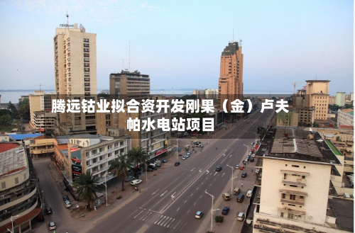 腾远钴业拟合资开发刚果（金）卢夫帕水电站项目