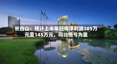 长白山：预计上半年归母净利润105万元至145万元，同比扭亏为盈-第2张图片