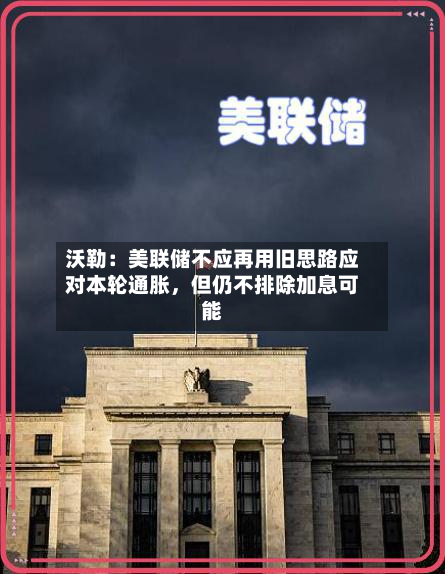 沃勒：美联储不应再用旧思路应对本轮通胀，但仍不排除加息可能-第1张图片