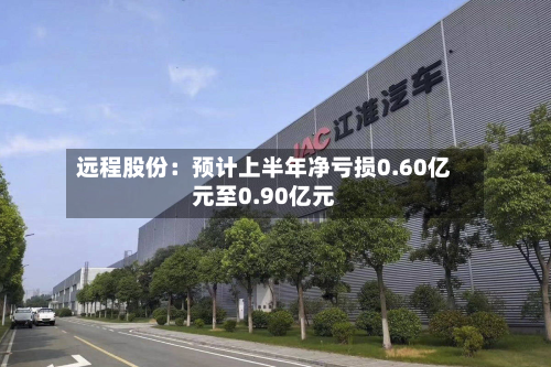 远程股份：预计上半年净亏损0.60亿元至0.90亿元