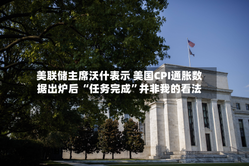 美联储主席沃什表示 美国CPI通胀数据出炉后 “任务完成”并非我的看法