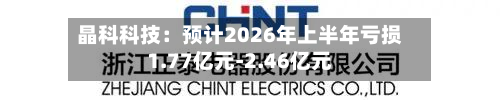 晶科科技：预计2026年上半年亏损1.77亿元-2.46亿元