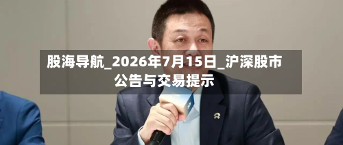 股海导航_2026年7月15日_沪深股市公告与交易提示