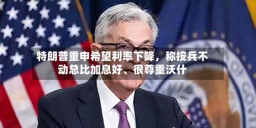 特朗普重申希望利率下降，称按兵不动总比加息好、很尊重沃什-第2张图片