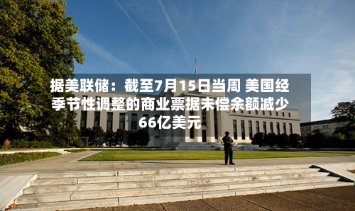 据美联储：截至7月15日当周 美国经季节性调整的商业票据未偿余额减少66亿美元-第2张图片