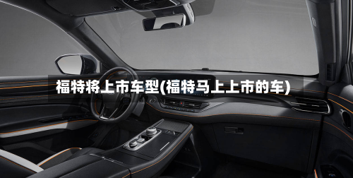 福特将上市车型(福特马上上市的车)