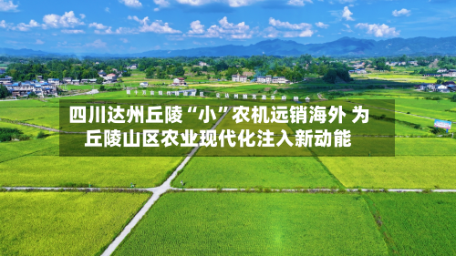 四川达州丘陵“小	”农机远销海外 为丘陵山区农业现代化注入新动能-第3张图片