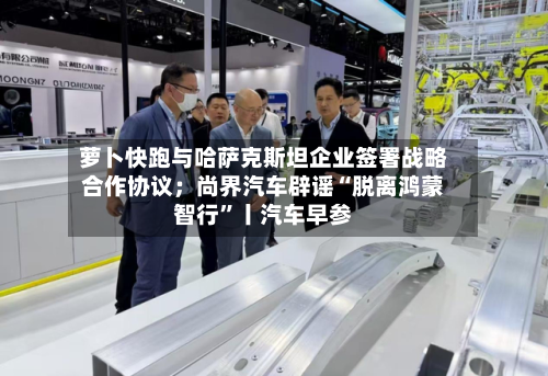 萝卜快跑与哈萨克斯坦企业签署战略合作协议；尚界汽车辟谣“脱离鸿蒙智行”丨汽车早参-第2张图片