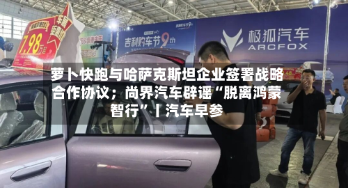萝卜快跑与哈萨克斯坦企业签署战略合作协议；尚界汽车辟谣“脱离鸿蒙智行”丨汽车早参