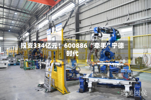 投资334亿元！600886 “牵手”宁德时代-第2张图片