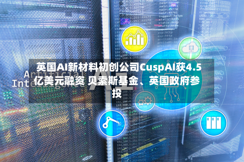 英国AI新材料初创公司CuspAI获4.5亿美元融资 贝索斯基金、英国政府参投