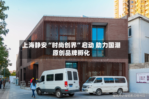 上海静安“时尚创界”启动 助力国潮原创品牌孵化-第2张图片