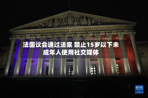 法国议会通过法案 禁止15岁以下未成年人使用社交媒体