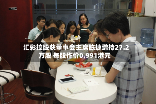 汇彩控股获董事会主席陈捷增持27.2万股 每股作价0.991港元-第2张图片