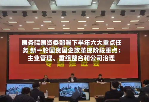 国务院国资委部署下半年六大重点任务 新一轮国资国企改革现阶段重点：主业管理、重组整合和公司治理