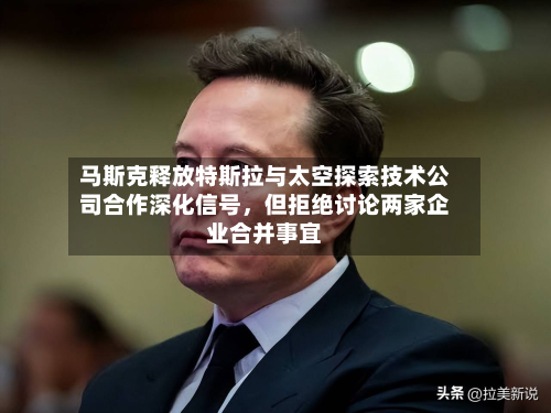 马斯克释放特斯拉与太空探索技术公司合作深化信号，但拒绝讨论两家企业合并事宜-第3张图片