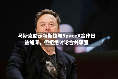 马斯克暗示特斯拉与SpaceX合作日益加深，但拒绝讨论合并事宜-第3张图片