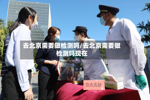 去北京需要做检测吗/去北京需要做检测吗现在